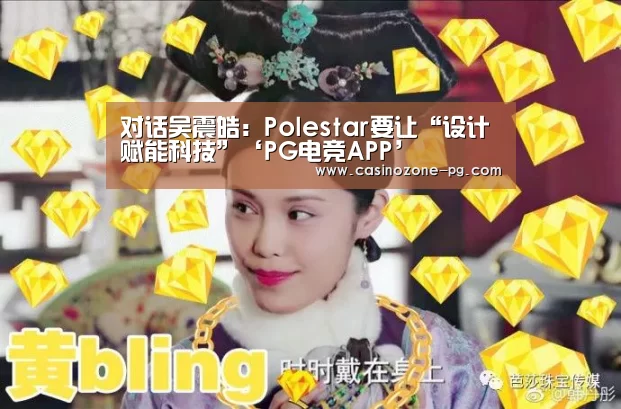 对话吴震皓:Polestar要让“设计赋能科技”‘PG电竞APP’(图3) PG亚洲体育